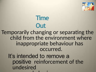 Time
Out
Temporarily changing or separating the
child from the environment where
inappropriate behaviour has
occurred.
It’s intended to remove a
positive reinforcement of the
undesired
 