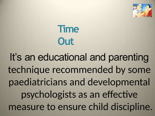 Time
Out
It’s an educational and parenting
technique recommended by some
paediatricians and developmental
psychologists as an effective
measure to ensure child discipline.
 