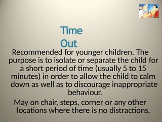 Time
Out
Recommended for younger children. The
purpose is to isolate or separate the child for
a short period of time (usually 5 to 15
minutes) in order to allow the child to calm
down as well as to discourage inappropriate
behaviour.
May on chair, steps, corner or any other
locations where there is no distractions.
 