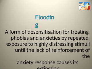 Floodin
g
A form of desensitisation for treating
phobias and anxieties by repeated
exposure to highly distressing stimuli
until the lack of reinforcement of
the
anxiety response causes its
 