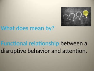 What does mean by?
Functional relationship between a
disruptive behavior and attention.
 