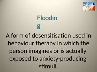 Floodin
g
A form of desensitisation used in
behaviour therapy in which the
person imagines or is actually
exposed to anxiety-producing
stimuli.
 