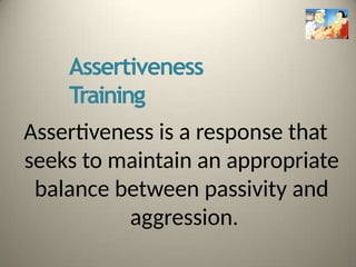 Assertiveness
Training
Assertiveness is a response that
seeks to maintain an appropriate
balance between passivity and
aggression.
 