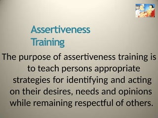 Assertiveness
Training
The purpose of assertiveness training is
to teach persons appropriate
strategies for identifying and acting
on their desires, needs and opinions
while remaining respectful of others.
 