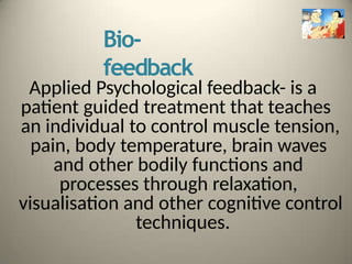 Bio-
feedback
Applied Psychological feedback- is a
patient guided treatment that teaches
an individual to control muscle tension,
pain, body temperature, brain waves
and other bodily functions and
processes through relaxation,
visualisation and other cognitive control
techniques.
 