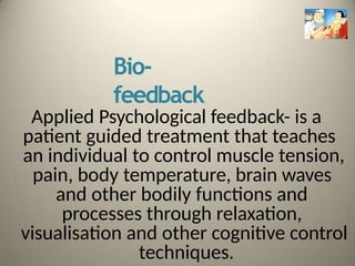 Bio-
feedback
Applied Psychological feedback- is a
patient guided treatment that teaches
an individual to control muscle tension,
pain, body temperature, brain waves
and other bodily functions and
processes through relaxation,
visualisation and other cognitive control
techniques.
 