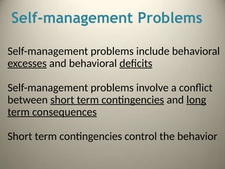 Self-management Problems
Self-management problems include behavioral
excesses and behavioral deficits
Self-management problems involve a conflict
between short term contingencies and long
term consequences
Short term contingencies control the behavior
 