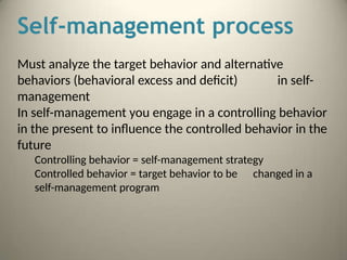 Self-management process
Must analyze the target behavior and alternative
behaviors (behavioral excess and deficit) in self-
management
In self-management you engage in a controlling behavior
in the present to influence the controlled behavior in the
future
Controlling behavior = self-management strategy
Controlled behavior = target behavior to be changed in a
self-management program
 