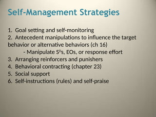 Self-Management Strategies
1. Goal setting and self-monitoring
2. Antecedent manipulations to influence the target
behavior or alternative behaviors (ch 16)
- Manipulate SD
s, EOs, or response effort
3. Arranging reinforcers and punishers
4. Behavioral contracting (chapter 23)
5. Social support
6. Self-instructions (rules) and self-praise
 