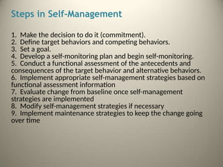 Steps in Self-Management
1. Make the decision to do it (commitment).
2. Define target behaviors and competing behaviors.
3. Set a goal.
4. Develop a self-monitoring plan and begin self-monitoring.
5. Conduct a functional assessment of the antecedents and
consequences of the target behavior and alternative behaviors.
6. Implement appropriate self-management strategies based on
functional assessment information
7. Evaluate change from baseline once self-management
strategies are implemented
8. Modify self-management strategies if necessary
9. Implement maintenance strategies to keep the change going
over time
 