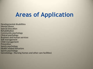 Areas of Application
Developmental disabilities
Mental illness
Special Education
Rehabilitation
Community psychology
Clinical psychology
Business and human services
Self management
Child management
Prevention
Sports psychology
Health related behaviors
Sports psychology
Gerontology (Nursing homes and other care facilities)
 