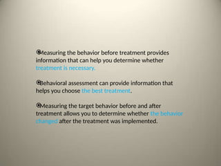 
Measuring the behavior before treatment provides
information that can help you determine whether
treatment is necessary.

Behavioral assessment can provide information that
helps you choose the best treatment.

Measuring the target behavior before and after
treatment allows you to determine whether the behavior
changed after the treatment was implemented.
 