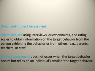 Direct and Indirect Assessment
Direct involves using interviews, questionnaires, and rating
scales to obtain information on the target behavior from the
person exhibiting the behavior or from others (e.g., parents,
teachers, or staff).
Indirect assessment does not occur when the target behavior
occurs but relies on an individual’s recall of the target behavior.
 