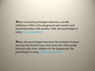 
When a school psychologist observes a socially
withdrawn child on the playground and records each
social interaction with another child, the psychologist is
using direct assessment.

When the psychologist interviews the student’s teacher
and asks the teacher how many times the child usually
interacts with other children on the playground, the
psychologist is using indirect assessment.
 