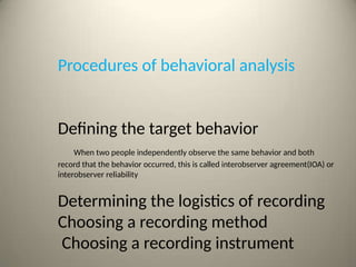 Procedures of behavioral analysis
Defining the target behavior
When two people independently observe the same behavior and both
record that the behavior occurred, this is called interobserver agreement(IOA) or
interobserver reliability
Determining the logistics of recording
Choosing a recording method
Choosing a recording instrument
 