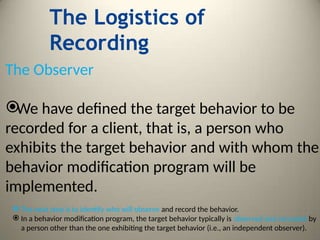 The Logistics of
Recording
The Observer

We have defined the target behavior to be
recorded for a client, that is, a person who
exhibits the target behavior and with whom the
behavior modification program will be
implemented.
 The next step is to identify who will observe and record the behavior.
 In a behavior modification program, the target behavior typically is observed and recorded by
a person other than the one exhibiting the target behavior (i.e., an independent observer).
 
