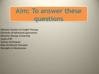 Aim: To answer these
questions
Behavior (Action) Vs Insight Therapy
Elements of behavioral approaches
Behavior therapy & learning
Goals of BT
Various techniques
Role of behavior therapist
Strengths & Weaknesses
 