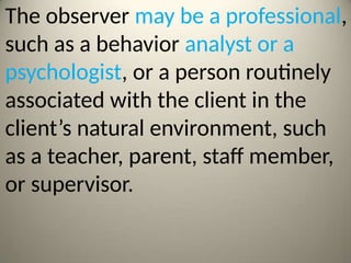 The observer may be a professional,
such as a behavior analyst or a
psychologist, or a person routinely
associated with the client in the
client’s natural environment, such
as a teacher, parent, staff member,
or supervisor.
 