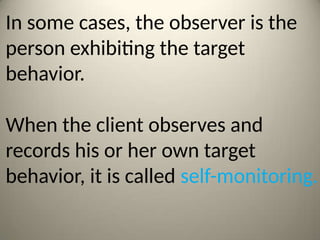 In some cases, the observer is the
person exhibiting the target
behavior.
When the client observes and
records his or her own target
behavior, it is called self-monitoring.
 