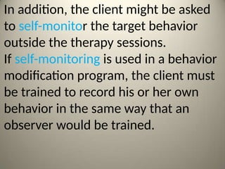 In addition, the client might be asked
to self-monitor the target behavior
outside the therapy sessions.
If self-monitoring is used in a behavior
modification program, the client must
be trained to record his or her own
behavior in the same way that an
observer would be trained.
 