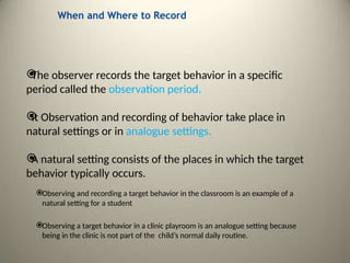 When and Where to Record

The observer records the target behavior in a specific
period called the observation period.

It Observation and recording of behavior take place in
natural settings or in analogue settings.

A natural setting consists of the places in which the target
behavior typically occurs.
Observing and recording a target behavior in the classroom is an example of a
natural setting for a student
Observing a target behavior in a clinic playroom is an analogue setting because
being in the clinic is not part of the child’s normal daily routine.
 