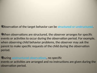 
Observation of the target behavior can be structured or unstructured.

When observations are structured, the observer arranges for specific
events or activities to occur during the observation period. For example,
when observing child behavior problems, the observer may ask the
parent to make specific requests of the child during the observation
period.

During unstructured observations, no specific
events or activities are arranged and no instructions are given during the
observation period.
 