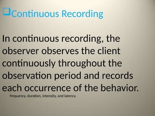Continuous Recording
In continuous recording, the
observer observes the client
continuously throughout the
observation period and records
each occurrence of the behavior.
frequency, duration, intensity, and latency.
 
