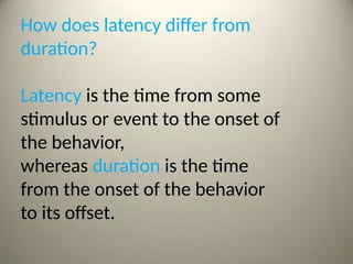 How does latency differ from
duration?
Latency is the time from some
stimulus or event to the onset of
the behavior,
whereas duration is the time
from the onset of the behavior
to its offset.
 