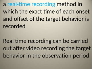 a real-time recording method in
which the exact time of each onset
and offset of the target behavior is
recorded
Real time recording can be carried
out after video recording the target
behavior in the observation period
 