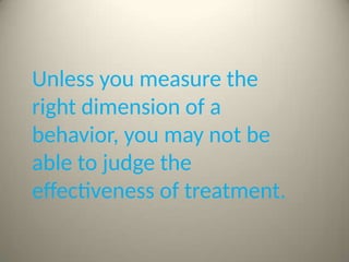 Unless you measure the
right dimension of a
behavior, you may not be
able to judge the
effectiveness of treatment.
 