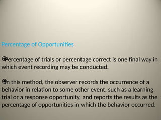 Percentage of Opportunities

Percentage of trials or percentage correct is one final way in
which event recording may be conducted.

In this method, the observer records the occurrence of a
behavior in relation to some other event, such as a learning
trial or a response opportunity, and reports the results as the
percentage of opportunities in which the behavior occurred.
 