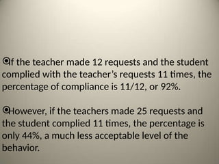 
If the teacher made 12 requests and the student
complied with the teacher’s requests 11 times, the
percentage of compliance is 11/12, or 92%.

However, if the teachers made 25 requests and
the student complied 11 times, the percentage is
only 44%, a much less acceptable level of the
behavior.
 