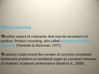 
Product Recording

Another aspect of a behavior that may be recorded is its
product. Product recording, also called permanent product
recording (Marholin & Steinman, 1977),

a teacher could record the number of correctly completed
homework problems or workbook pages as a product measure
of students’ academic performance (Noell et al., 2000).
 