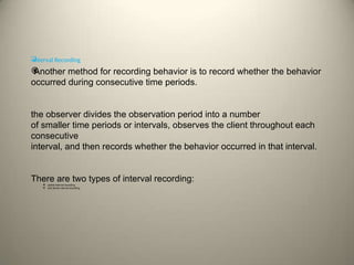 
Interval Recording

Another method for recording behavior is to record whether the behavior
occurred during consecutive time periods.
the observer divides the observation period into a number
of smaller time periods or intervals, observes the client throughout each
consecutive
interval, and then records whether the behavior occurred in that interval.
There are two types of interval recording:
 partial interval recording
 and whole interval recording.
 
