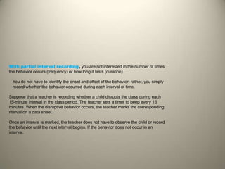 With partial interval recording, you are not interested in the number of times
the behavior occurs (frequency) or how long it lasts (duration).
You do not have to identify the onset and offset of the behavior; rather, you simply
record whether the behavior occurred during each interval of time.
Suppose that a teacher is recording whether a child disrupts the class during each
15-minute interval in the class period. The teacher sets a timer to beep every 15
minutes. When the disruptive behavior occurs, the teacher marks the corresponding
nterval on a data sheet.
Once an interval is marked, the teacher does not have to observe the child or record
the behavior until the next interval begins. If the behavior does not occur in an
interval,
 