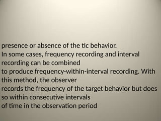 presence or absence of the tic behavior.
In some cases, frequency recording and interval
recording can be combined
to produce frequency-within-interval recording. With
this method, the observer
records the frequency of the target behavior but does
so within consecutive intervals
of time in the observation period
 