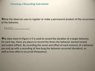 Choosing a Recording Instrument

What the observer uses to register or make a permanent product of the occurrence
of the behavior.
 Paper and pencil
 data sheet prepared in advance for the particular behavior.

The data sheet in Figure 2-5 is used to record the duration of a target behavior.
On each day, there are places to record the times the behavior started (onset)
and ended (offset). By recording the onset and offset of each instance of a behavior,
you end up with a recording of how long the behavior occurred (duration), as
well as how often it occurred (frequency).
 