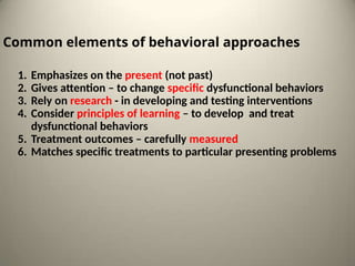 Common elements of behavioral approaches
1. Emphasizes on the present (not past)
2. Gives attention – to change specific dysfunctional behaviors
3. Rely on research - in developing and testing interventions
4. Consider principles of learning – to develop and treat
dysfunctional behaviors
5. Treatment outcomes – carefully measured
6. Matches specific treatments to particular presenting problems
 