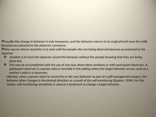 Usually this change in behavior is only temporary, and the behavior returns to its original level once the child
becomes accustomed to the observer’s presence.
One way to reduce reactivity is to wait until the people who are being observed become accustomed to the
observer.
 Another is to have the observer record the behavior without the people knowing that they are being
observed.
 This may be accomplished with the use of one-way observation windows or with participant observers. A
participant observer is a person who is normally in the setting where the target behavior occurs, such as a
teacher’s aide in a classroom.
Likewise, when a person starts to record his or her own behavior as part of a self-management project, the
behavior often changes in the desired direction as a result of the self-monitoring (Epstein, 1996). For this
reason, self-monitoring sometimes is used as a treatment to change a target behavior.
 