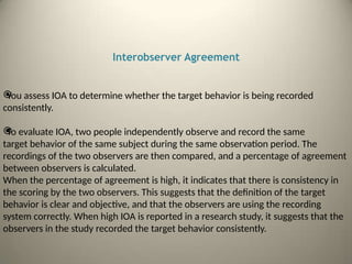Interobserver Agreement

You assess IOA to determine whether the target behavior is being recorded
consistently.

To evaluate IOA, two people independently observe and record the same
target behavior of the same subject during the same observation period. The
recordings of the two observers are then compared, and a percentage of agreement
between observers is calculated.
When the percentage of agreement is high, it indicates that there is consistency in
the scoring by the two observers. This suggests that the definition of the target
behavior is clear and objective, and that the observers are using the recording
system correctly. When high IOA is reported in a research study, it suggests that the
observers in the study recorded the target behavior consistently.
 
