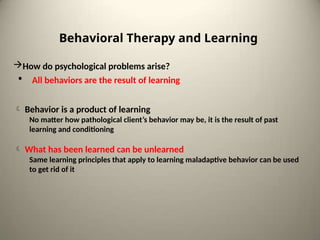 How do psychological problems arise?
• All behaviors are the result of learning
 Behavior is a product of learning
No matter how pathological client’s behavior may be, it is the result of past
learning and conditioning
 What has been learned can be unlearned
Same learning principles that apply to learning maladaptive behavior can be used
to get rid of it
Behavioral Therapy and Learning
 