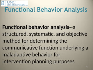 Functional Behavior Analysis
Functional behavior analysis--a
structured, systematic, and objective
method for determining the
communicative function underlying a
maladaptive behavior for
intervention planning purposes
62
 