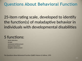 Questions About Behavioral Function
25-item rating scale, developed to identify
the function(s) of maladaptive behavior in
individuals with developmental disabilities
5 functions:
social attention
escape
nonsocial reinforcement
physical discomfort
tangible reinforcement
The Questions About Behavioral Function (QABF) Matson & Vollmer, 1995
65
 