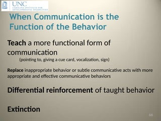 When Communication is the
Function of the Behavior
Teach a more functional form of
communication
(pointing to, giving a cue card, vocalization, sign)
Replace inappropriate behavior or subtle communicative acts with more
appropriate and effective communicative behaviors
Differential reinforcement of taught behavior
Extinction
66
 