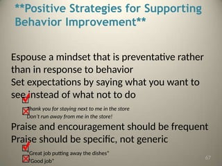 **Positive Strategies for Supporting
Behavior Improvement**
Espouse a mindset that is preventative rather
than in response to behavior
Set expectations by saying what you want to
see instead of what not to do
Thank you for staying next to me in the store
Don’t run away from me in the store!
Praise and encouragement should be frequent
Praise should be specific, not generic
“Great job putting away the dishes”
“Good job”
67
 