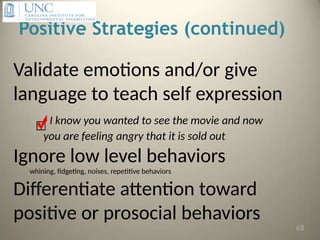 Positive Strategies (continued)
Validate emotions and/or give
language to teach self expression
I know you wanted to see the movie and now
you are feeling angry that it is sold out
Ignore low level behaviors
whining, fidgeting, noises, repetitive behaviors
Differentiate attention toward
positive or prosocial behaviors
68
 