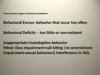 Three primary types of behavior problems:
Behavioral Excess- behavior that occur too often
Behavioral Deficits – too little or non-existent
Inappropriate/maladaptive behavior-
Minor (less impairment-nail biting ) to severe(more
impairment-sexual behaviors) interference in ADL
 