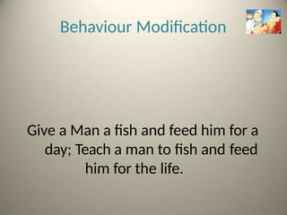 Behaviour Modification
Give a Man a fish and feed him for a
day; Teach a man to fish and feed
him for the life.
 