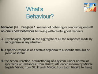 What’s
Behaviour?
behavior [bɪˈ heɪvjə]n 1. manner of behaving or conducting oneself
on one's best behaviour behaving with careful good manners
3. (Psychology) Psychol a. the aggregate of all the responses made by
an organism in any situation
b. a specific response of a certain organism to a specific stimulus or
group of stimuli
4. the action, reaction, or functioning of a system, under normal or
specified circumstances [from BEHAVE; influenced in form by Middle
English havior, from Old French havoir, from Latin habēre to have]
 