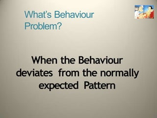 What’s Behaviour
Problem?
When the Behaviour
deviates from the normally
expected Pattern
 